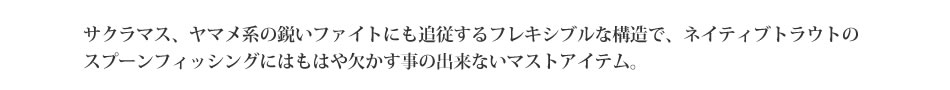 サクラマス、ヤマメ系の鋭いファイトにも追従するフレキシブルな構造で、ネイティブトラウトのスプーンフィッシングにはもはや欠かす事の出来ないマストアイテム。【アクアライズ】