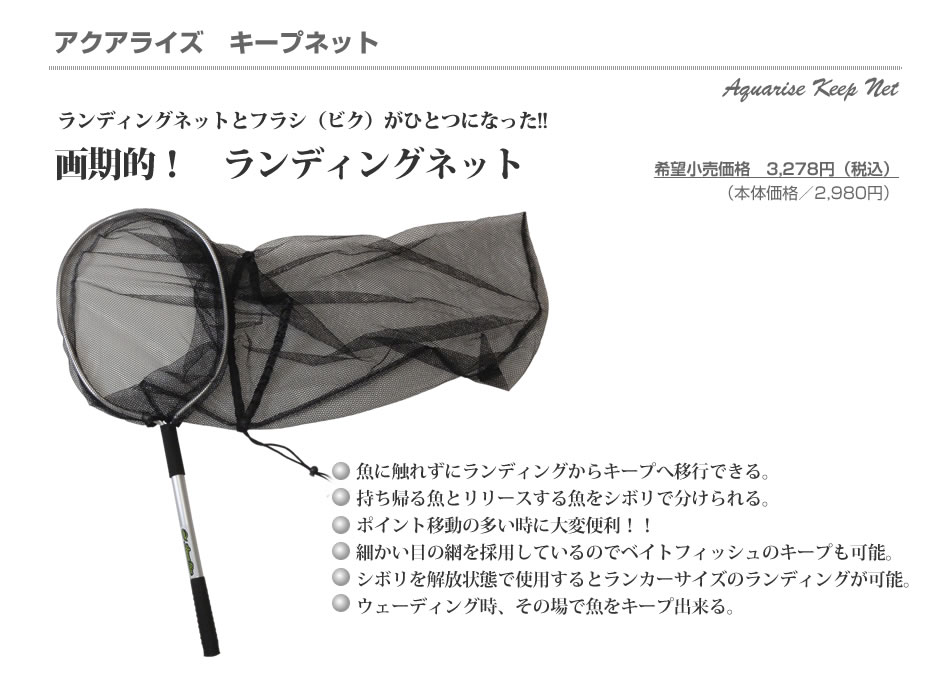 アクアライズ　キープネット：ランディングネットとフラシ（ビク）がひとつになった!!画期的！ランディングネット▼魚に触れずにランディングからキープへ移行できる。▼持ち帰る魚とリリースする魚をシボリで分けられる。▼ポイント移動の多い時に大変便利！！▼細かい目の網を採用しているのでベイトフィッシュのキープも可能。▼シボリを解放状態で使用するとランカーサイズのランディングが可能。▼ウェーディング時、その場で魚をキープ出来る。