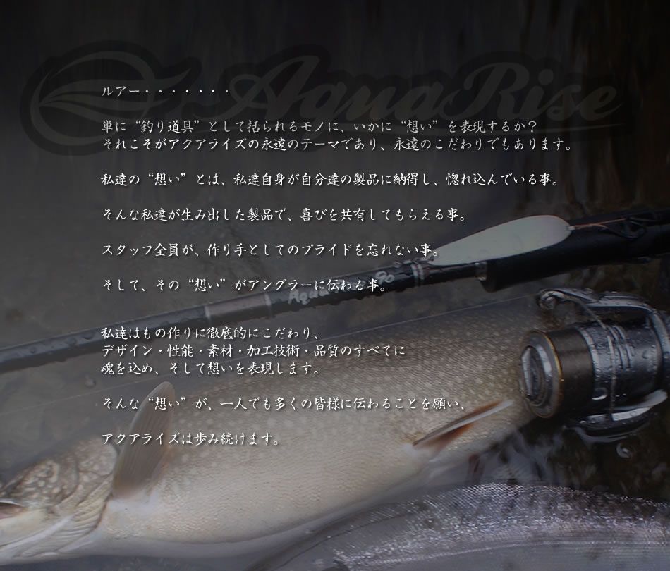ルアー・・・・・・・▽単に&ldquo;釣り道具&rdquo;として括られるモノに、いかに&ldquo;想い&rdquo;を表現するか？▽それこそがアクアライズの永遠のテーマであり、永遠のこだわりでもあります。▽私達の&ldquo;想い&rdquo;とは、私達自身が自分達の製品に納得し、惚れ込んでいる事。▽そんな私達が生み出した製品で、喜びを共有してもらえる事。▽スタッフ全員が、作り手としてのプライドを忘れない事。▽そして、その&ldquo;想い&rdquo;がアングラーに伝わる事。▽私達はもの作りに徹底的にこだわり、デザイン・性能・素材・加工技術・品質のすべてに魂を込め、そして想いを表現します。▽そんな&ldquo;想い&rdquo;が、一人でも多くの皆様に伝わることを願い、アクアライズは歩み続けます。