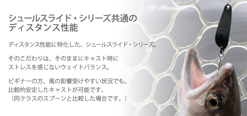 ●シュールスライド・シリーズ共通のディスタンス性能● ディスタンス性能に特化した、シュールスライド・シリーズ。 ◇ そのこだわりは、そのままにキャスト時にストレスを感じないウェイトバランス。 ◇ ビギナーの方、風の影響受けやすい状況でも、比較的安定したキャストが可能です。（同クラスのスプーンと比較した場合です。）
