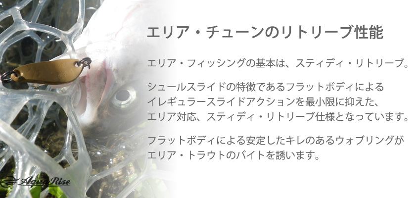 ●エリア・チューンのリトリーブ性能● エリア・フィッシングの基本は、スティディ・リトリーブ。 ◇ シュールスライドの特徴であるフラットボディによるイレギュラースライドアクションを最小限に抑えた、エリア対応、スティディ・リトリーブ仕様となっています。 ◇ フラットボディによる安定したキレのあるウォブリングがエリア・トラウトのバイトを誘います。