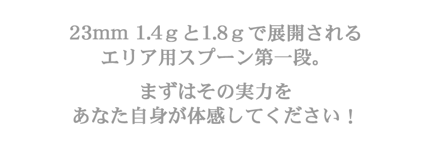 23mm 1.4g と 1.8g で展開されるエリア用スプーン第一段。　まずはその実力をあなた自身が体感してください！