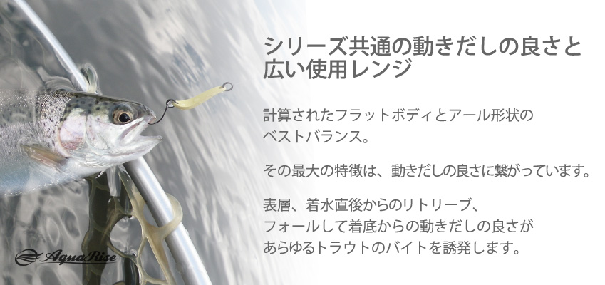 ●シリーズ共通の動きだしの良さと広い使用レンジ● 計算されたフラットボディとアール形状のベストバランス。 ◇ その最大の特徴は、動きだしの良さに繋がっています。 ◇ 表層、着水直後からのリトリーブ、フォールして着底からの動きだしの良さが、あらゆるトラウトのバイトを誘発します。