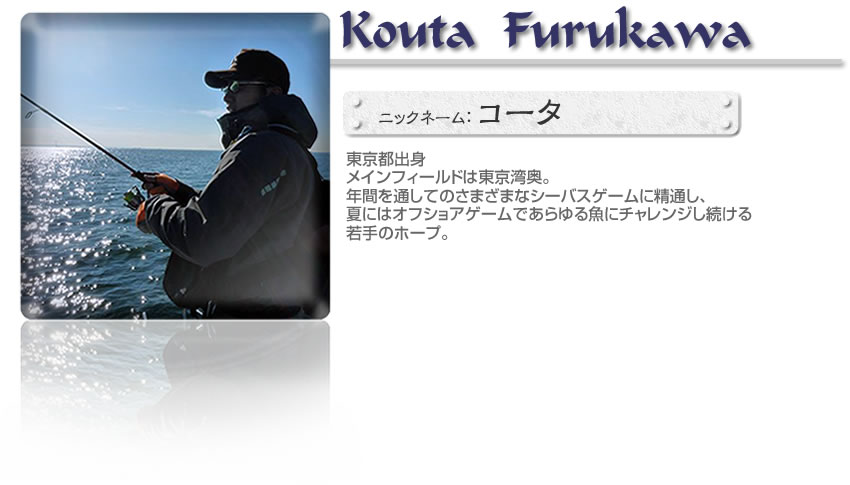 ■古川幸大（AQUARISEフィールドテスター）■東京都出身■メインフィールドは東京湾奥。年間を通してのさまざまなシーバスゲームに精通し、夏にはオフショアゲームであらゆる魚にチャレンジし続ける若手のホープ。