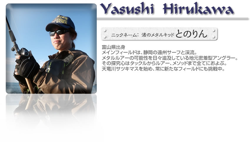 ■比留川靖志（AQUARISEフィールドテスター）■富山県出身■メインフィールドは、静岡の遠州サーフと渓流。メタルルアーの可能性を日々追及している地元密着型アングラー。その探究心はタックルからルアー、メソッドまで全てにおよぶ。天竜川サツキマスを始め、常に新たなフィールドにも挑戦中。